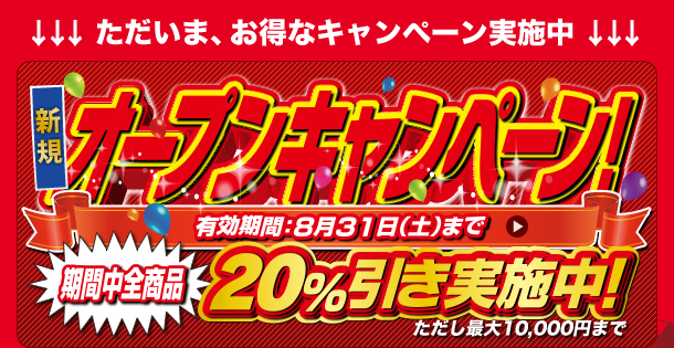 ただいま、お得なキャンペーンを実施中　新規オープニングキャンペーン 有効期間　8月31日まで　期間中全商品 20%引き実施中、ただし、最大10000円まで