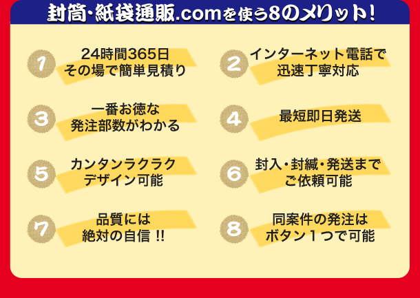 封筒・紙袋通販.comを使う8つのメリット　24時間365日その場でかんたん見積もり　インターネット電話で迅速丁寧対応　一番お得な発行部数が分かる　最短即発送　かんたんらくらくデザイン可能　封入封緘発送までご依頼可能　品質には絶対の自信　同案件の発送はボタンひとつで可能