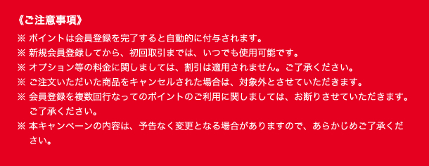 ご注意事項　※ ポイントは会員登録を完了すると自動的に付与されます。
※ 新規会員登録してから、初回取引までは、いつでも使用可能です。
※ オプション等の料金に関しましては、割引は適用されません。ご了承ください。
※ ご注文いただいた商品をキャンセルされた場合は、対象外とさせていただきます。
※ 会員登録を複数回行なってのポイントのご利用に関しましては、お断りさせていただきます。ご了承ください。
※ 本キャンペーンの内容は、予告なく変更となる場合がありますので、あらかじめご了承ください。