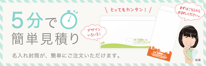デザイン色々！ 5分で簡単見積り 名入れ封筒が、簡単にご注文いただけます。 まずはこちらからお試しください。